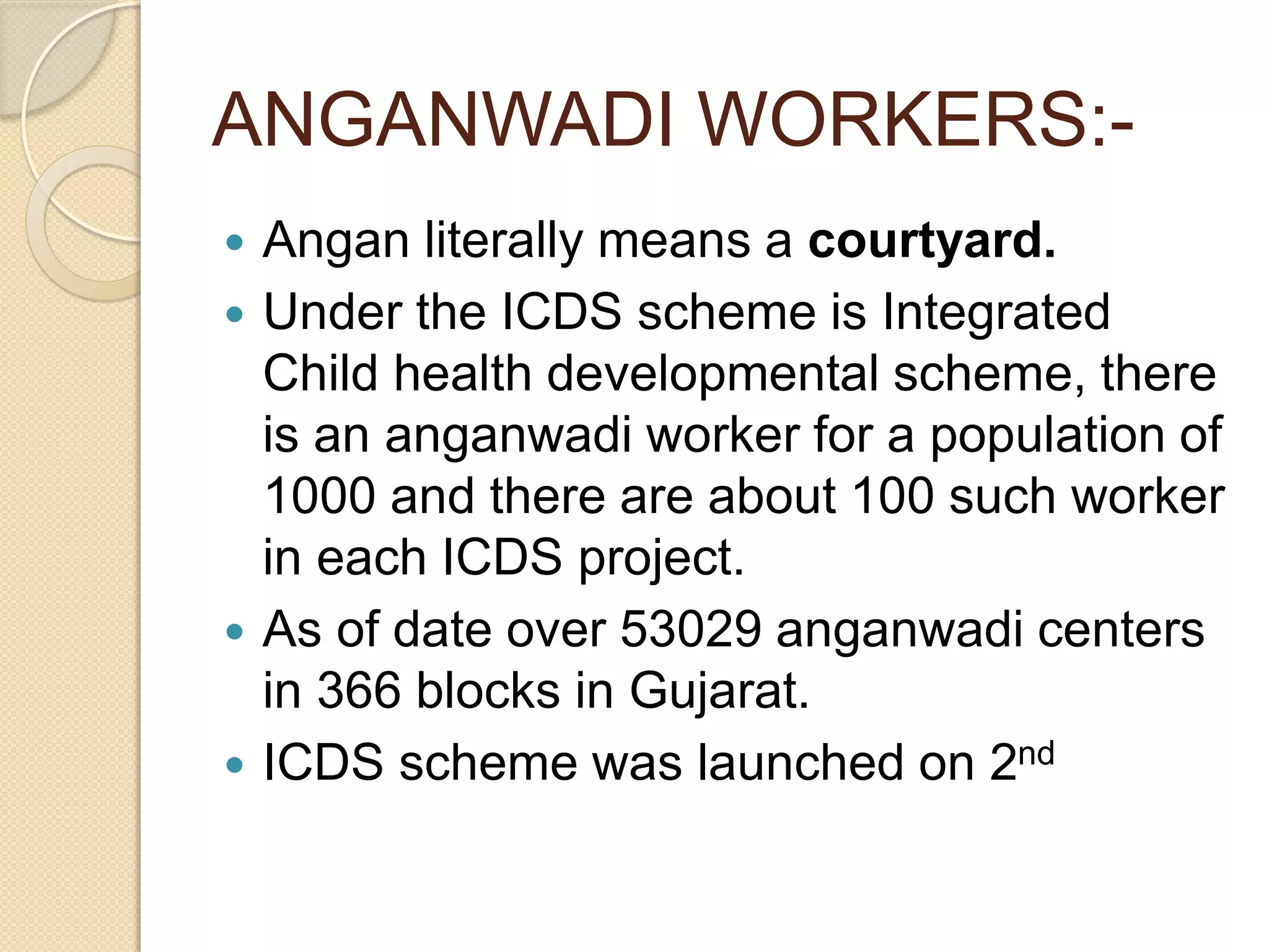 ANGANWADI WORKERS:-
 Angan literally means a courtyard.
 Under the ICDS scheme is Integrated
Child health developmental scheme, there
is an anganwadi worker for a population of
1000 and there are about 100 such worker
in each ICDS project.
 As of date over 53029 anganwadi centers
in 366 blocks in Gujarat.
 ICDS scheme was launched on 2nd
 