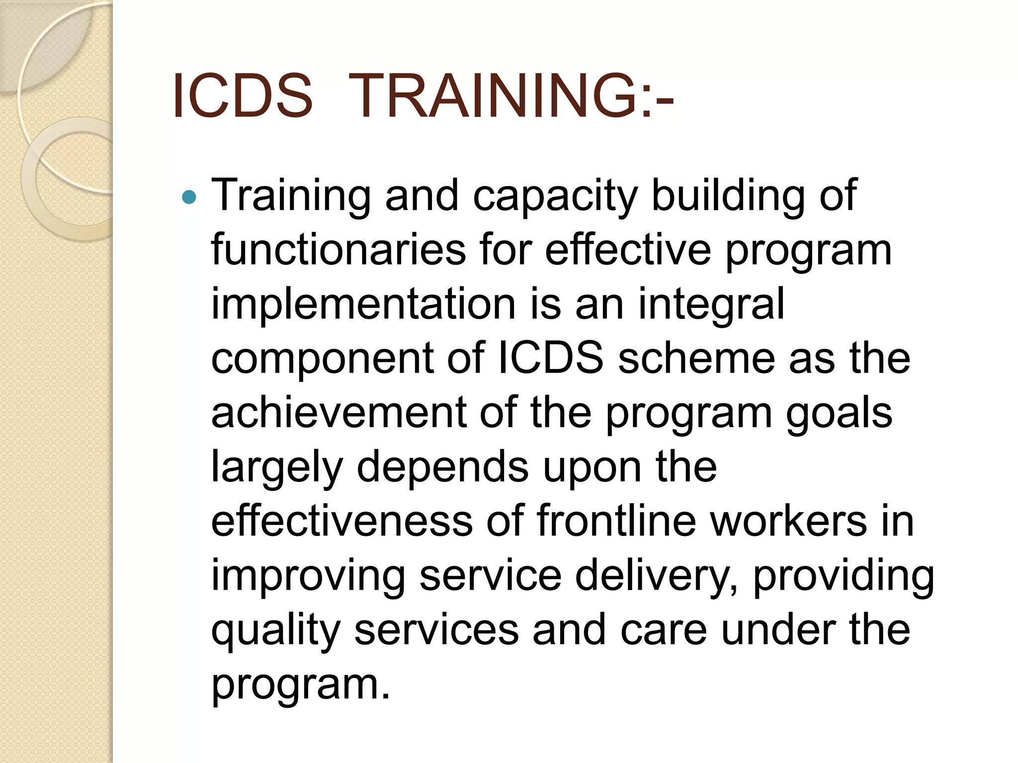 ICDS TRAINING:-
 Training and capacity building of
functionaries for effective program
implementation is an integral
component of ICDS scheme as the
achievement of the program goals
largely depends upon the
effectiveness of frontline workers in
improving service delivery, providing
quality services and care under the
program.
 