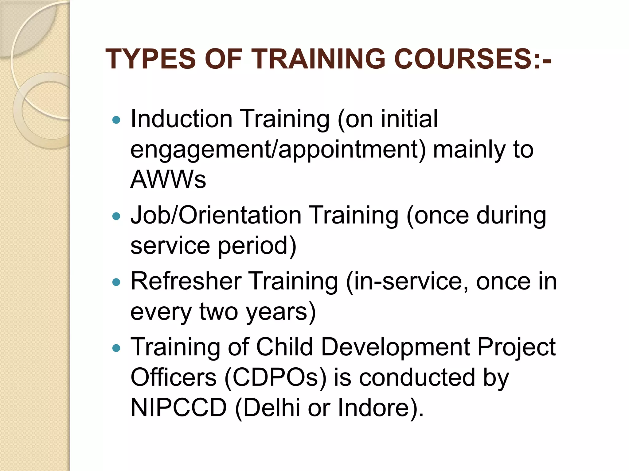 TYPES OF TRAINING COURSES:-
 Induction Training (on initial
engagement/appointment) mainly to
AWWs
 Job/Orientation Training (once during
service period)
 Refresher Training (in-service, once in
every two years)
 Training of Child Development Project
Officers (CDPOs) is conducted by
NIPCCD (Delhi or Indore).
 
