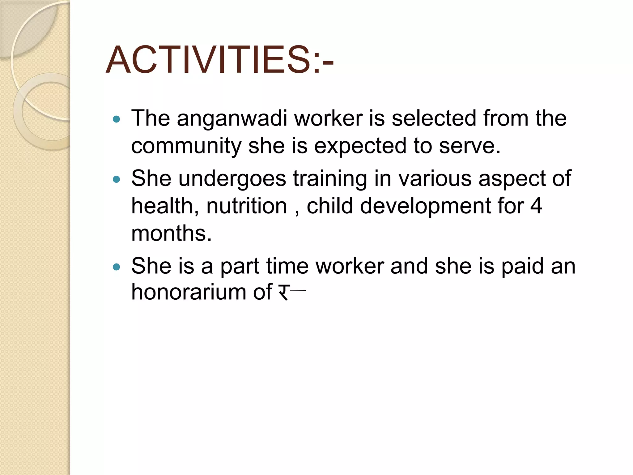 ACTIVITIES:-
 The anganwadi worker is selected from the
community she is expected to serve.
 She undergoes training in various aspect of
health, nutrition , child development for 4
months.
 She is a part time worker and she is paid an
honorarium of र
 