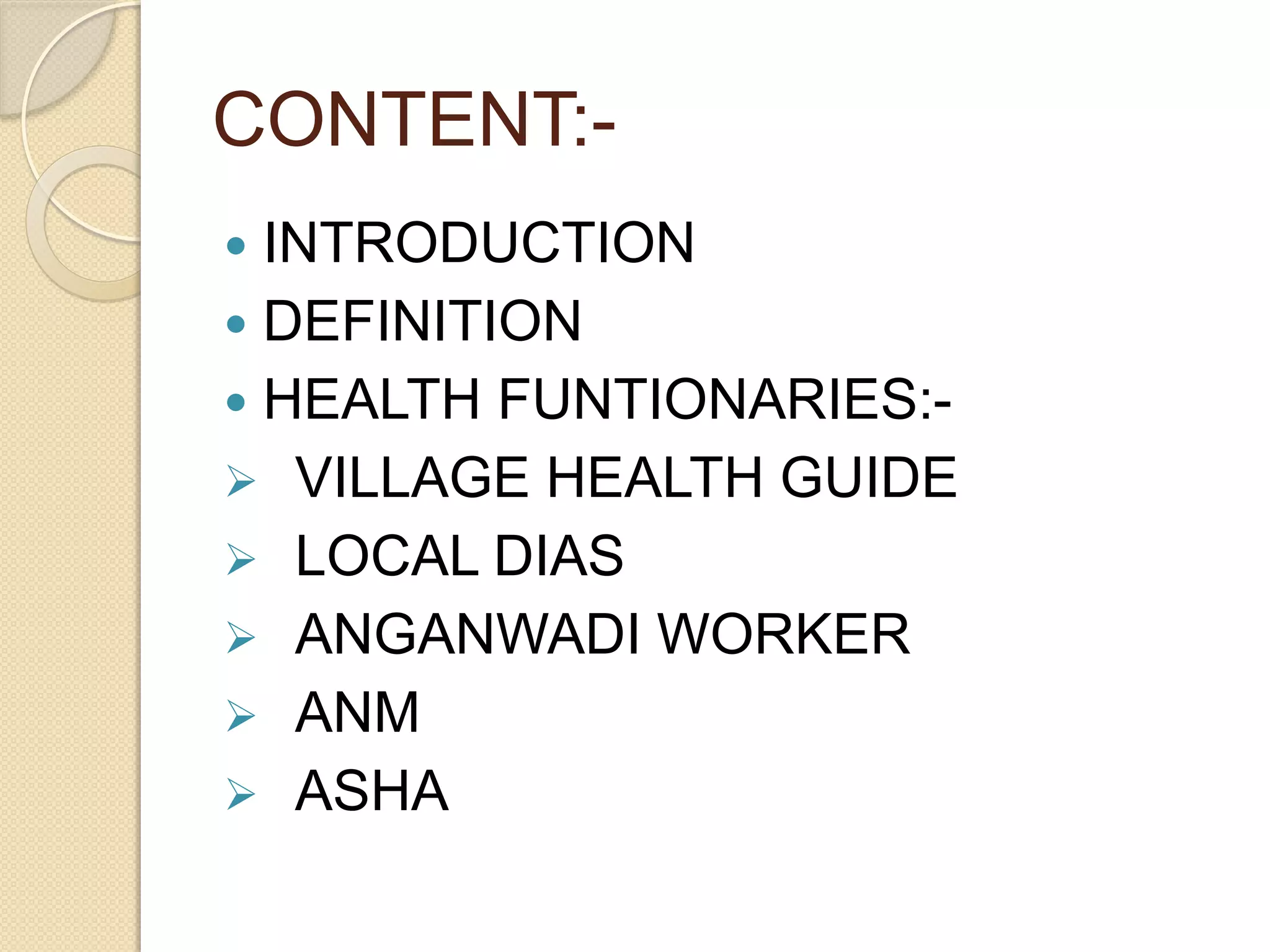 CONTENT:-
 INTRODUCTION
 DEFINITION
 HEALTH FUNTIONARIES:-
 VILLAGE HEALTH GUIDE
 LOCAL DIAS
 ANGANWADI WORKER
 ANM
 ASHA
 