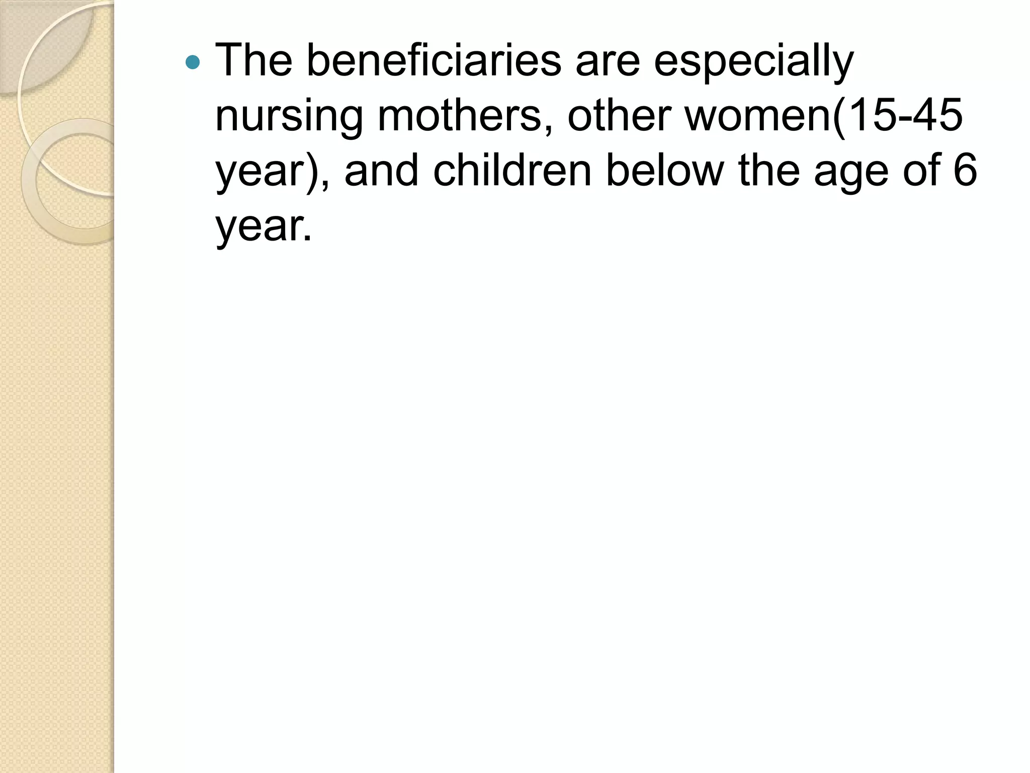  The beneficiaries are especially
nursing mothers, other women(15-45
year), and children below the age of 6
year.
 