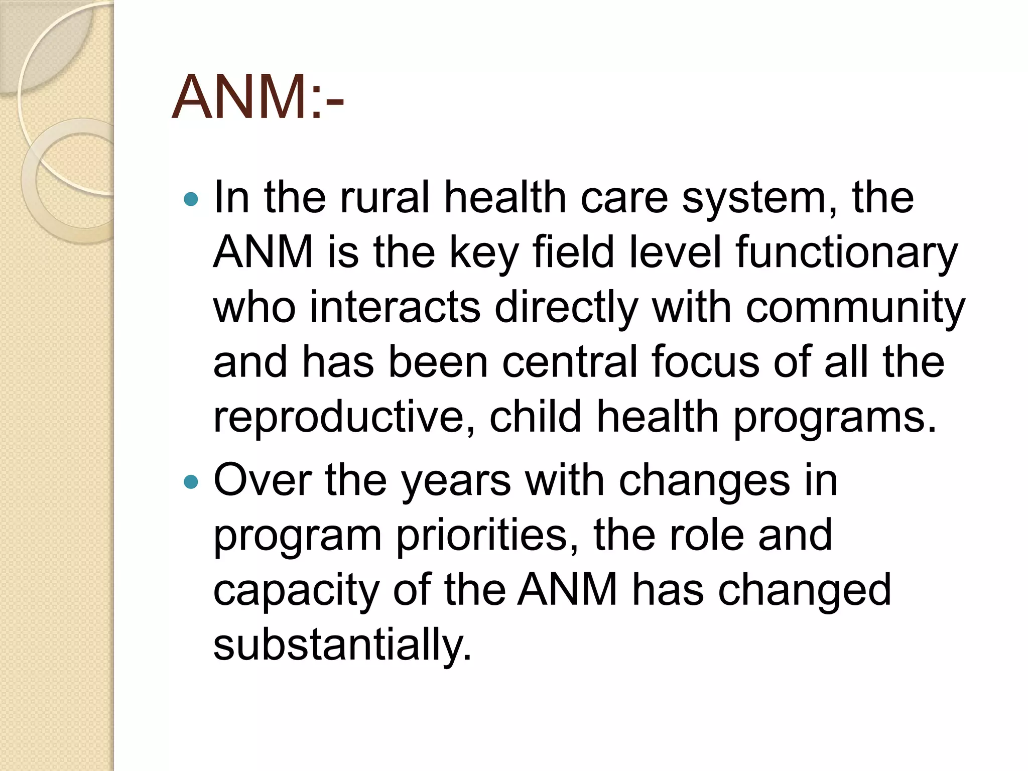 ANM:-
 In the rural health care system, the
ANM is the key field level functionary
who interacts directly with community
and has been central focus of all the
reproductive, child health programs.
 Over the years with changes in
program priorities, the role and
capacity of the ANM has changed
substantially.
 