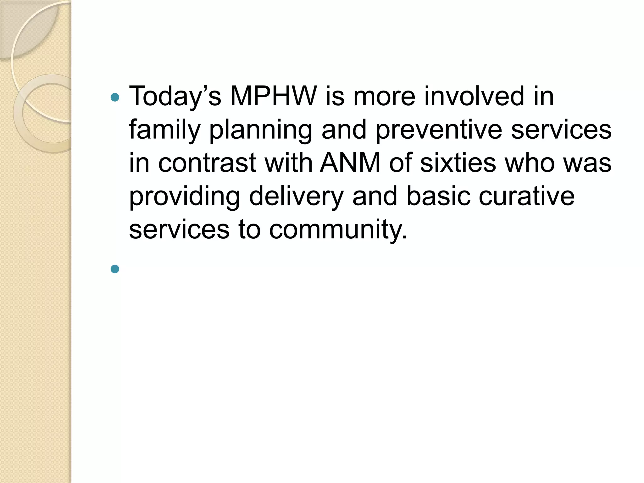  Today’s MPHW is more involved in
family planning and preventive services
in contrast with ANM of sixties who was
providing delivery and basic curative
services to community.

 