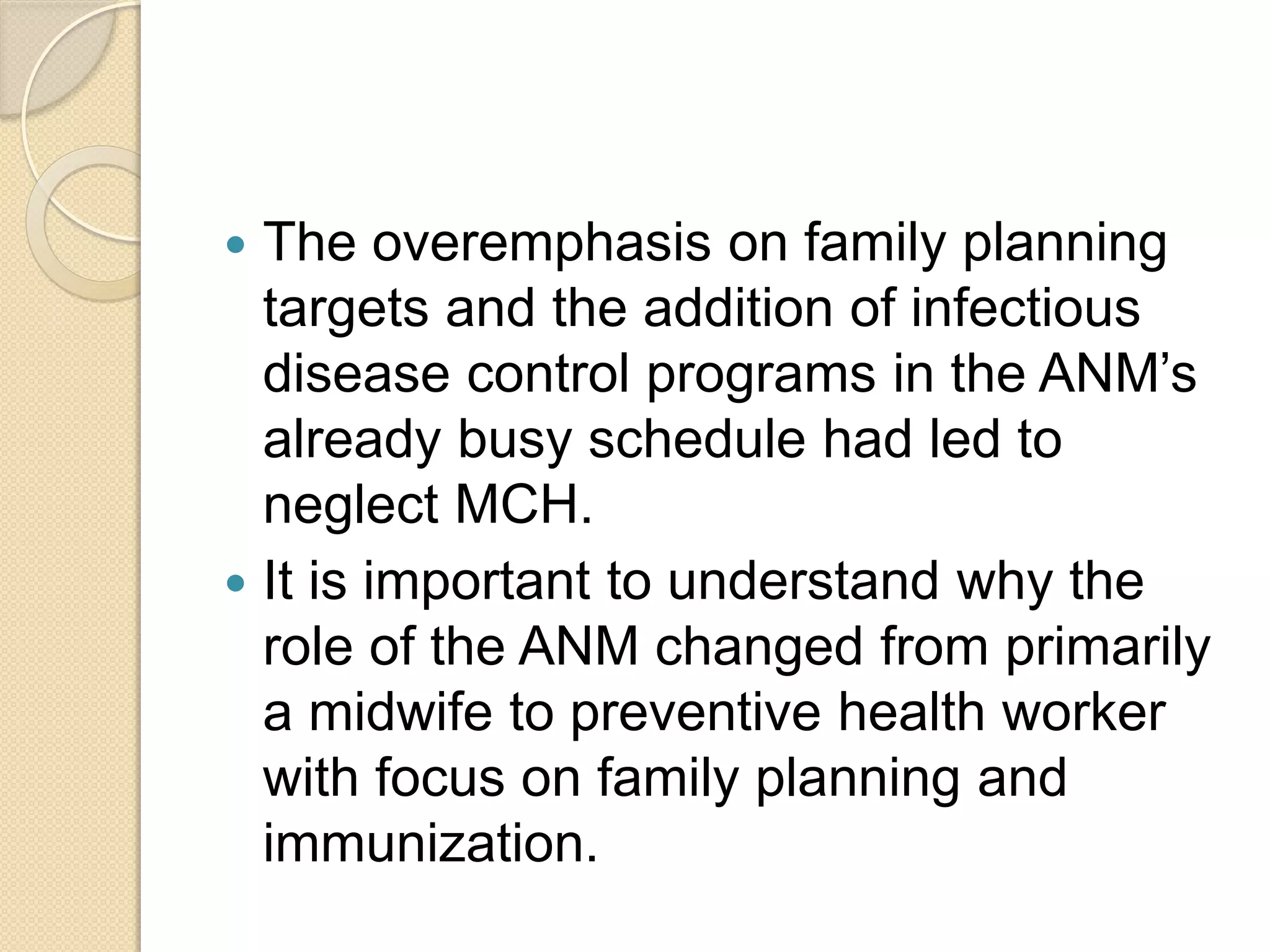  The overemphasis on family planning
targets and the addition of infectious
disease control programs in the ANM’s
already busy schedule had led to
neglect MCH.
 It is important to understand why the
role of the ANM changed from primarily
a midwife to preventive health worker
with focus on family planning and
immunization.
 
