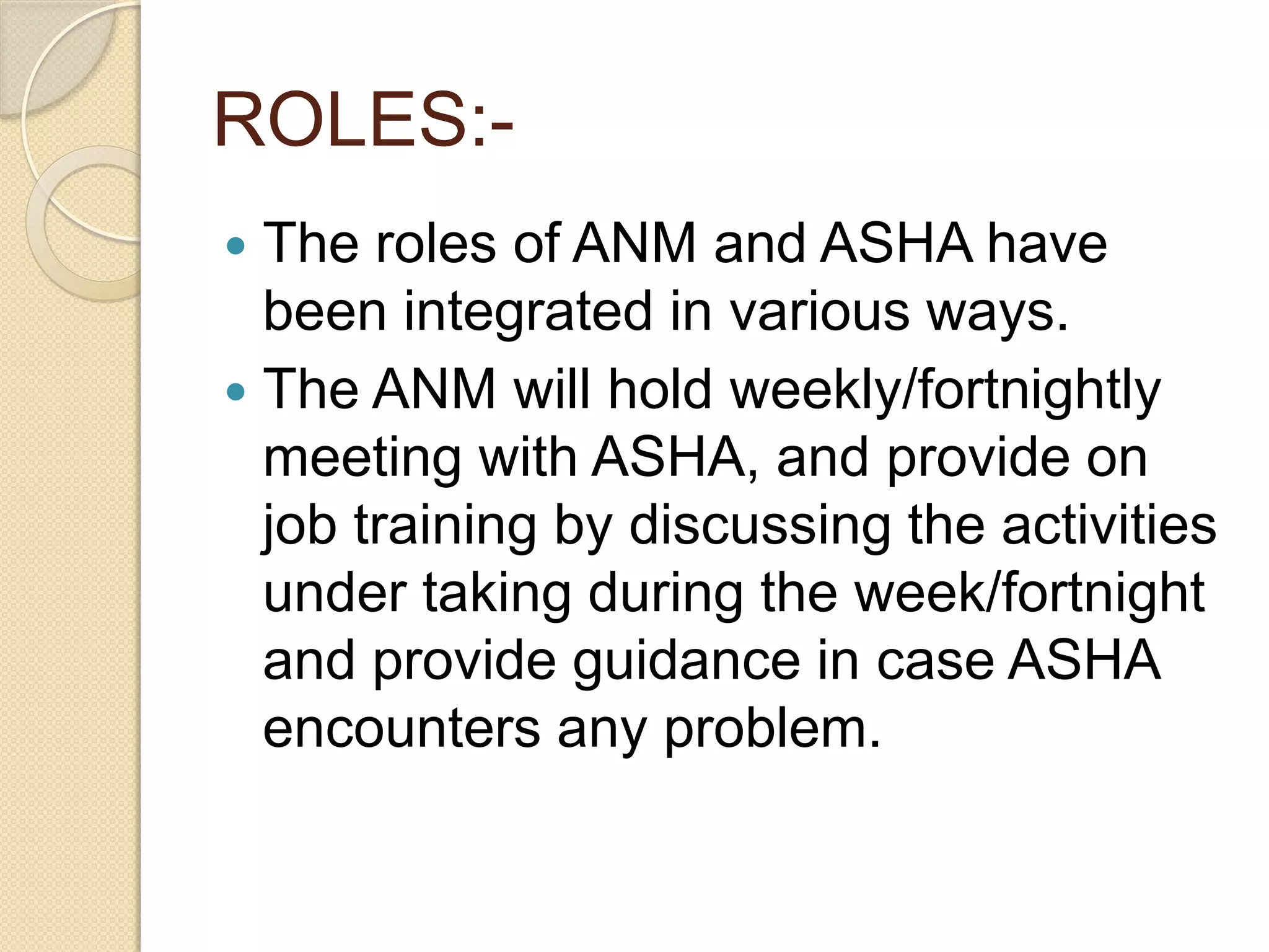 ROLES:-
 The roles of ANM and ASHA have
been integrated in various ways.
 The ANM will hold weekly/fortnightly
meeting with ASHA, and provide on
job training by discussing the activities
under taking during the week/fortnight
and provide guidance in case ASHA
encounters any problem.
 