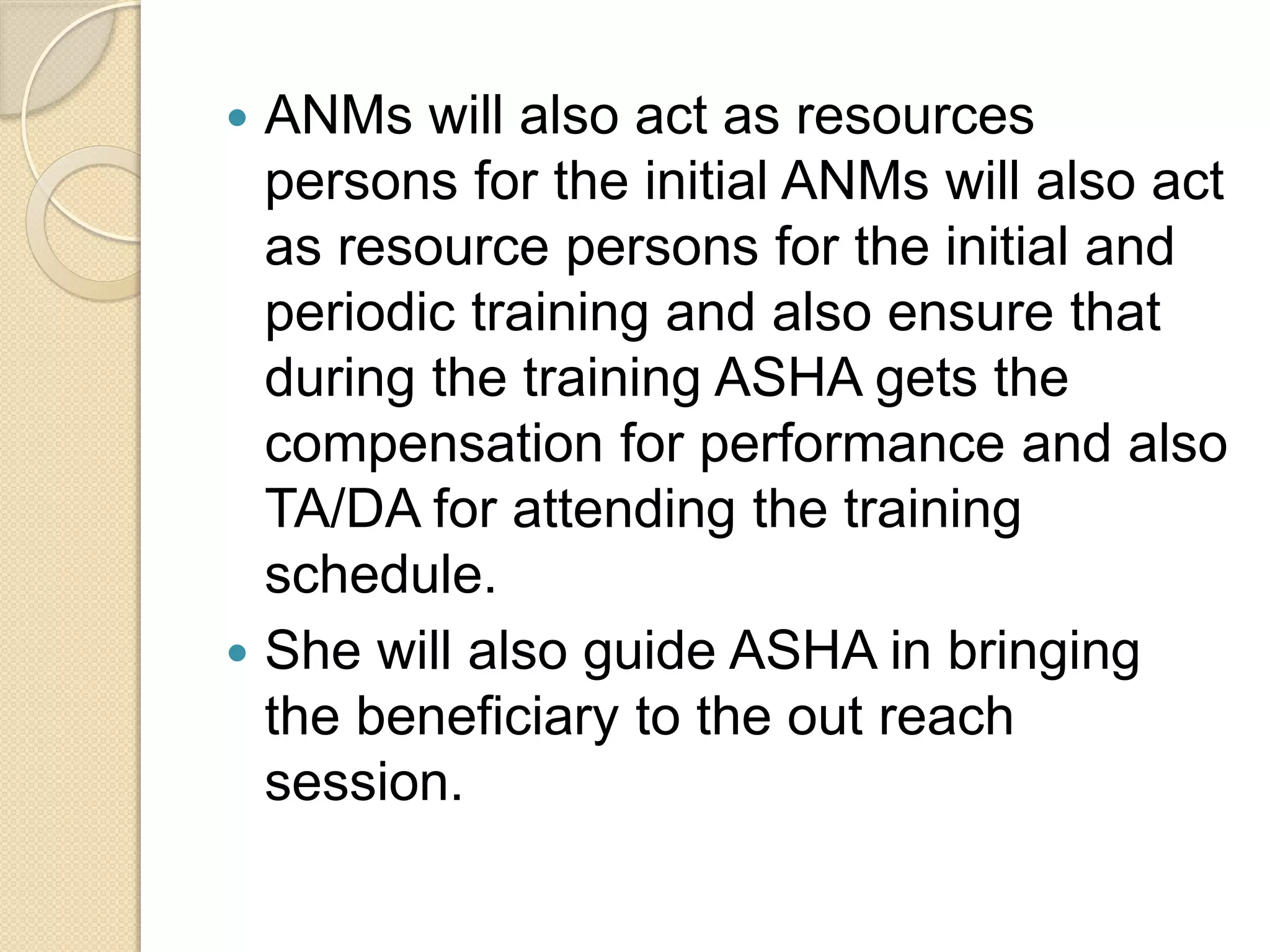  ANMs will also act as resources
persons for the initial ANMs will also act
as resource persons for the initial and
periodic training and also ensure that
during the training ASHA gets the
compensation for performance and also
TA/DA for attending the training
schedule.
 She will also guide ASHA in bringing
the beneficiary to the out reach
session.
 
