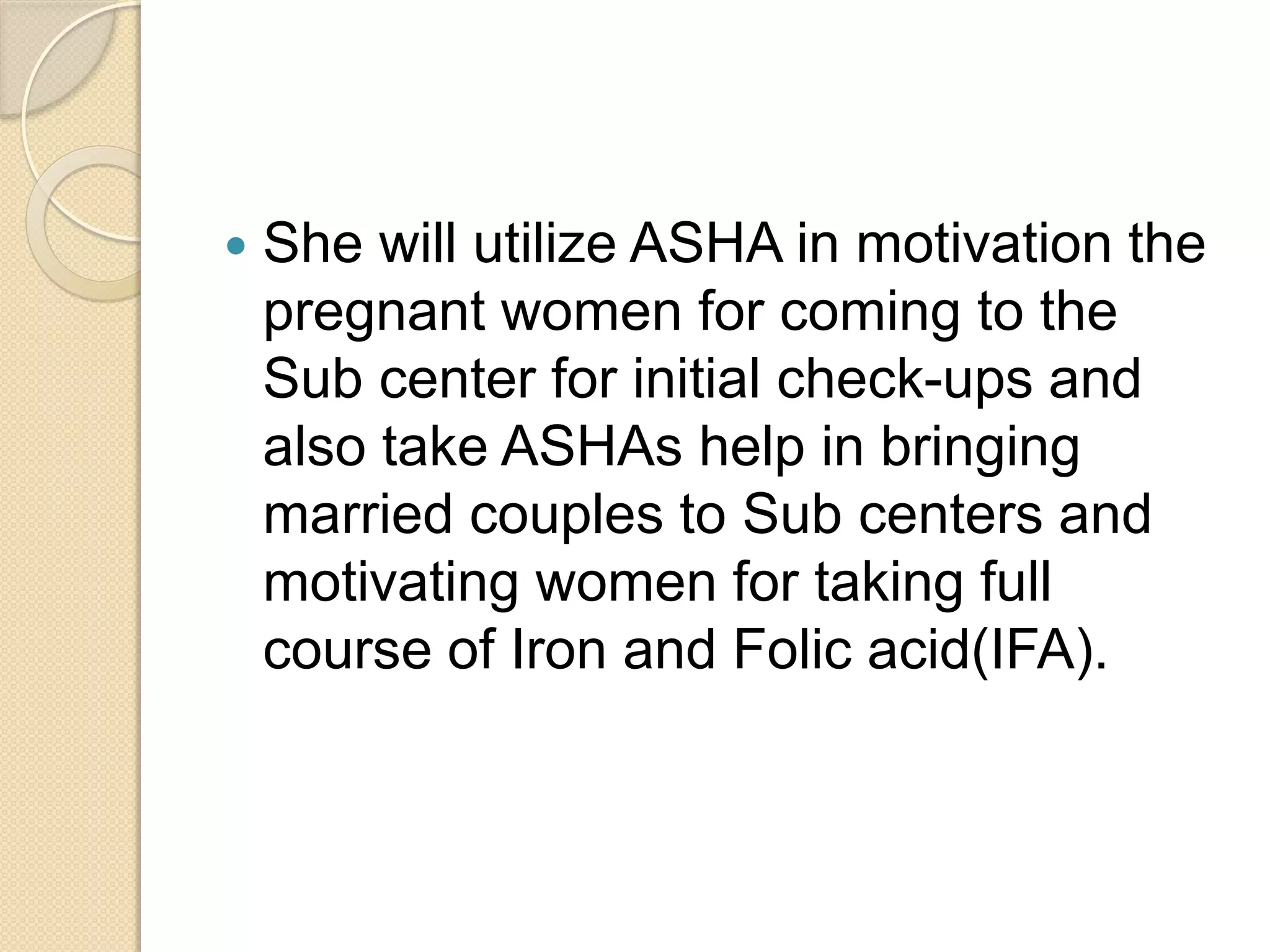  She will utilize ASHA in motivation the
pregnant women for coming to the
Sub center for initial check-ups and
also take ASHAs help in bringing
married couples to Sub centers and
motivating women for taking full
course of Iron and Folic acid(IFA).
 