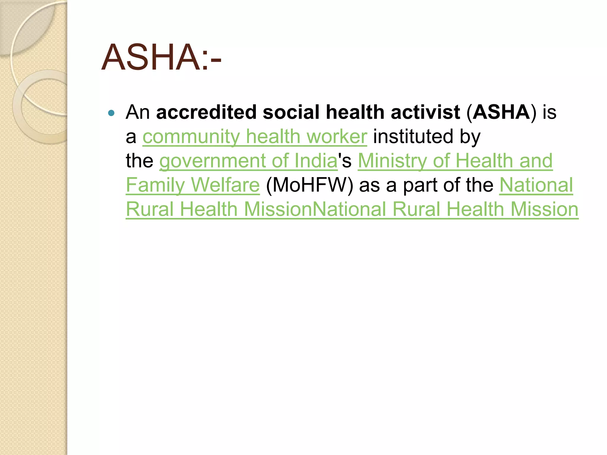 ASHA:-
 An accredited social health activist (ASHA) is
a community health worker instituted by
the government of India's Ministry of Health and
Family Welfare (MoHFW) as a part of the National
Rural Health MissionNational Rural Health Mission
 