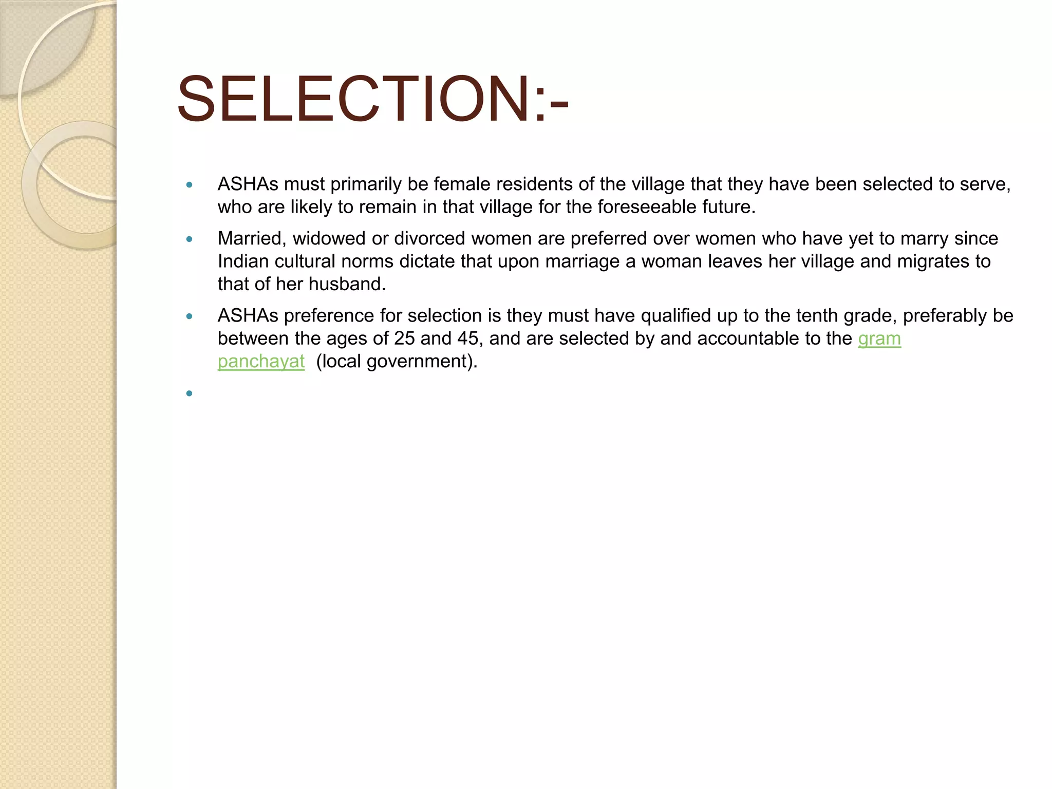 SELECTION:-
 ASHAs must primarily be female residents of the village that they have been selected to serve,
who are likely to remain in that village for the foreseeable future.
 Married, widowed or divorced women are preferred over women who have yet to marry since
Indian cultural norms dictate that upon marriage a woman leaves her village and migrates to
that of her husband.
 ASHAs preference for selection is they must have qualified up to the tenth grade, preferably be
between the ages of 25 and 45, and are selected by and accountable to the gram
panchayat (local government).

 