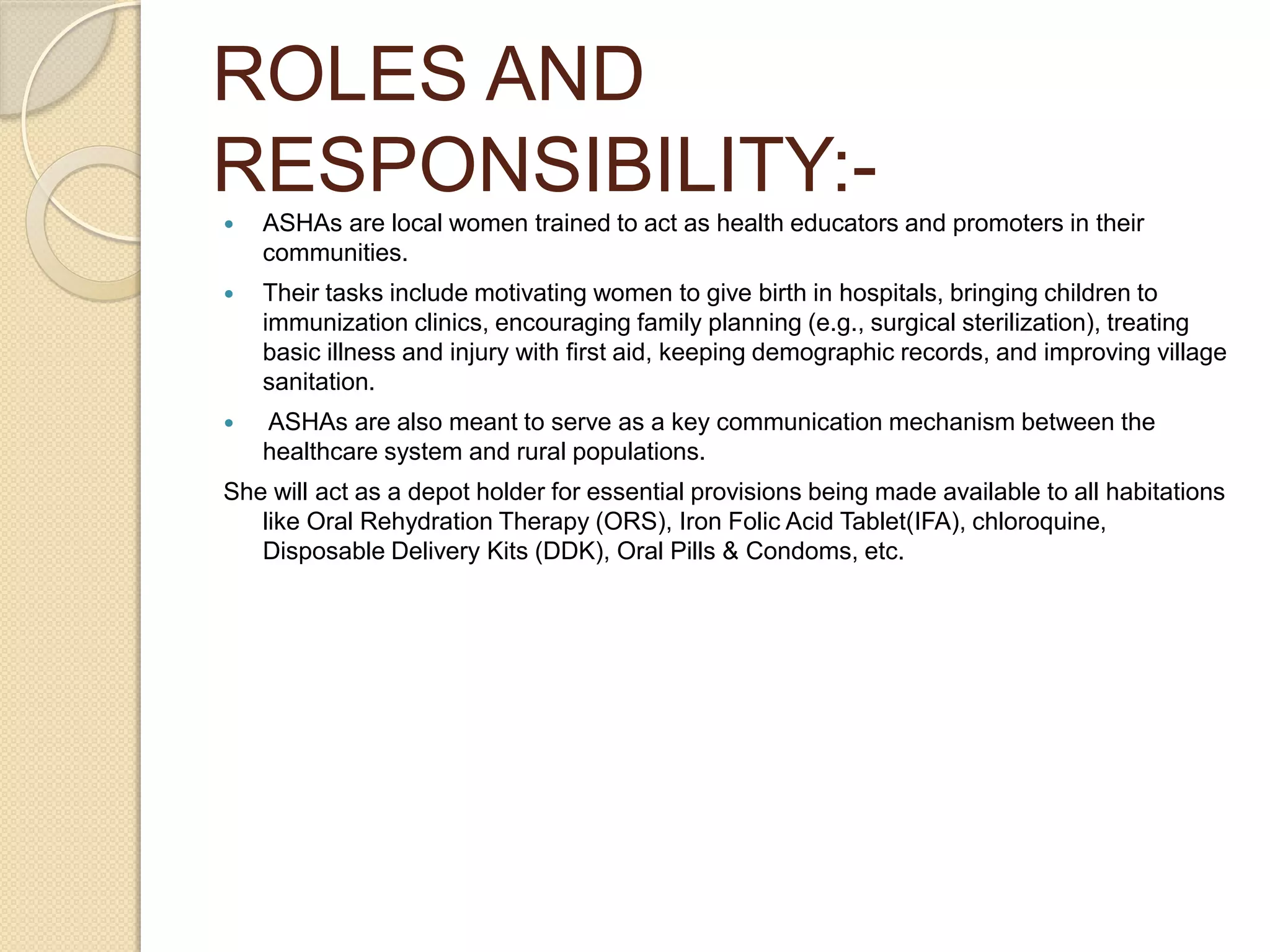 ROLES AND
RESPONSIBILITY:-
 ASHAs are local women trained to act as health educators and promoters in their
communities.
 Their tasks include motivating women to give birth in hospitals, bringing children to
immunization clinics, encouraging family planning (e.g., surgical sterilization), treating
basic illness and injury with first aid, keeping demographic records, and improving village
sanitation.
 ASHAs are also meant to serve as a key communication mechanism between the
healthcare system and rural populations.
She will act as a depot holder for essential provisions being made available to all habitations
like Oral Rehydration Therapy (ORS), Iron Folic Acid Tablet(IFA), chloroquine,
Disposable Delivery Kits (DDK), Oral Pills & Condoms, etc.
 