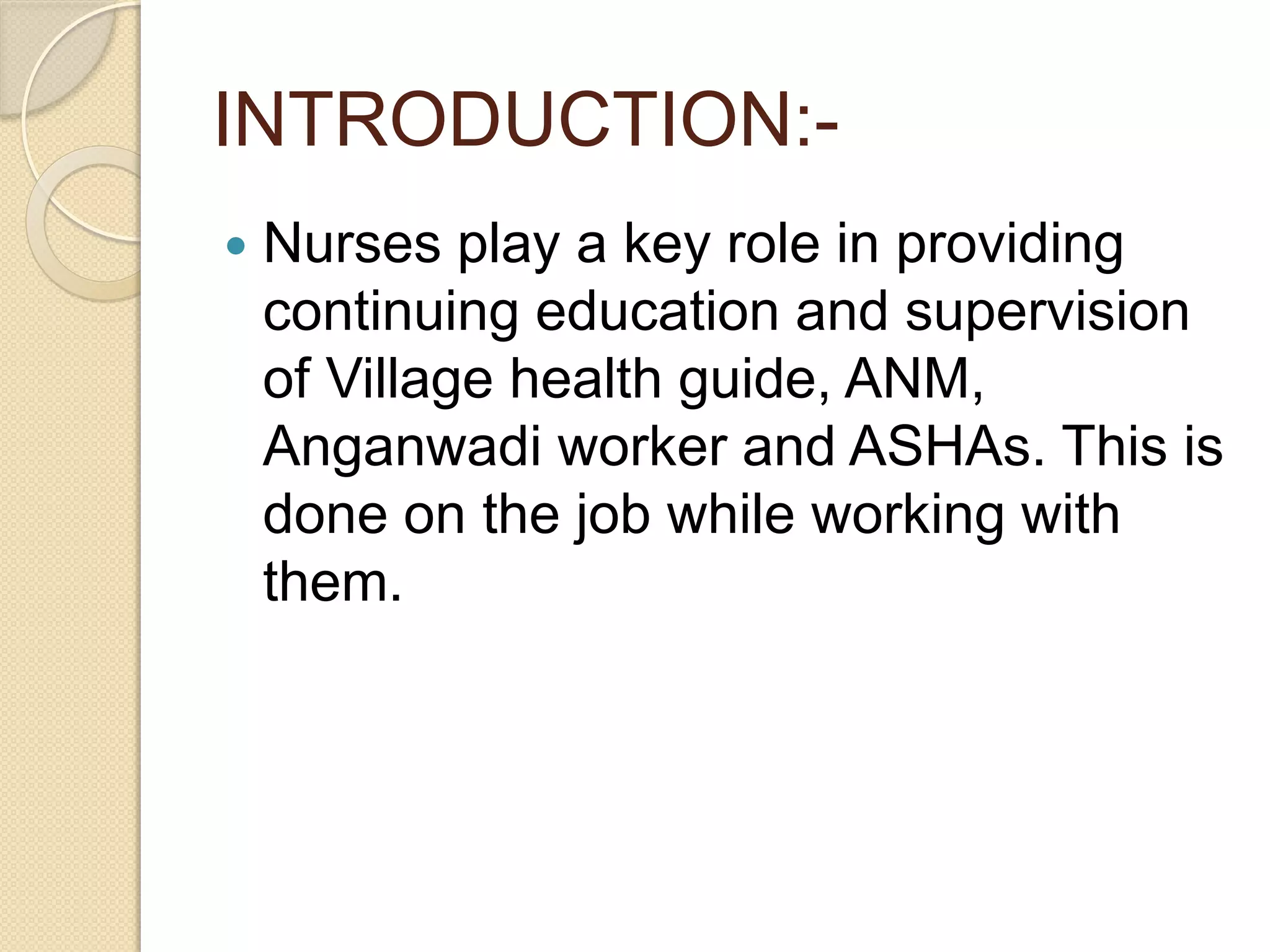 INTRODUCTION:-
 Nurses play a key role in providing
continuing education and supervision
of Village health guide, ANM,
Anganwadi worker and ASHAs. This is
done on the job while working with
them.
 