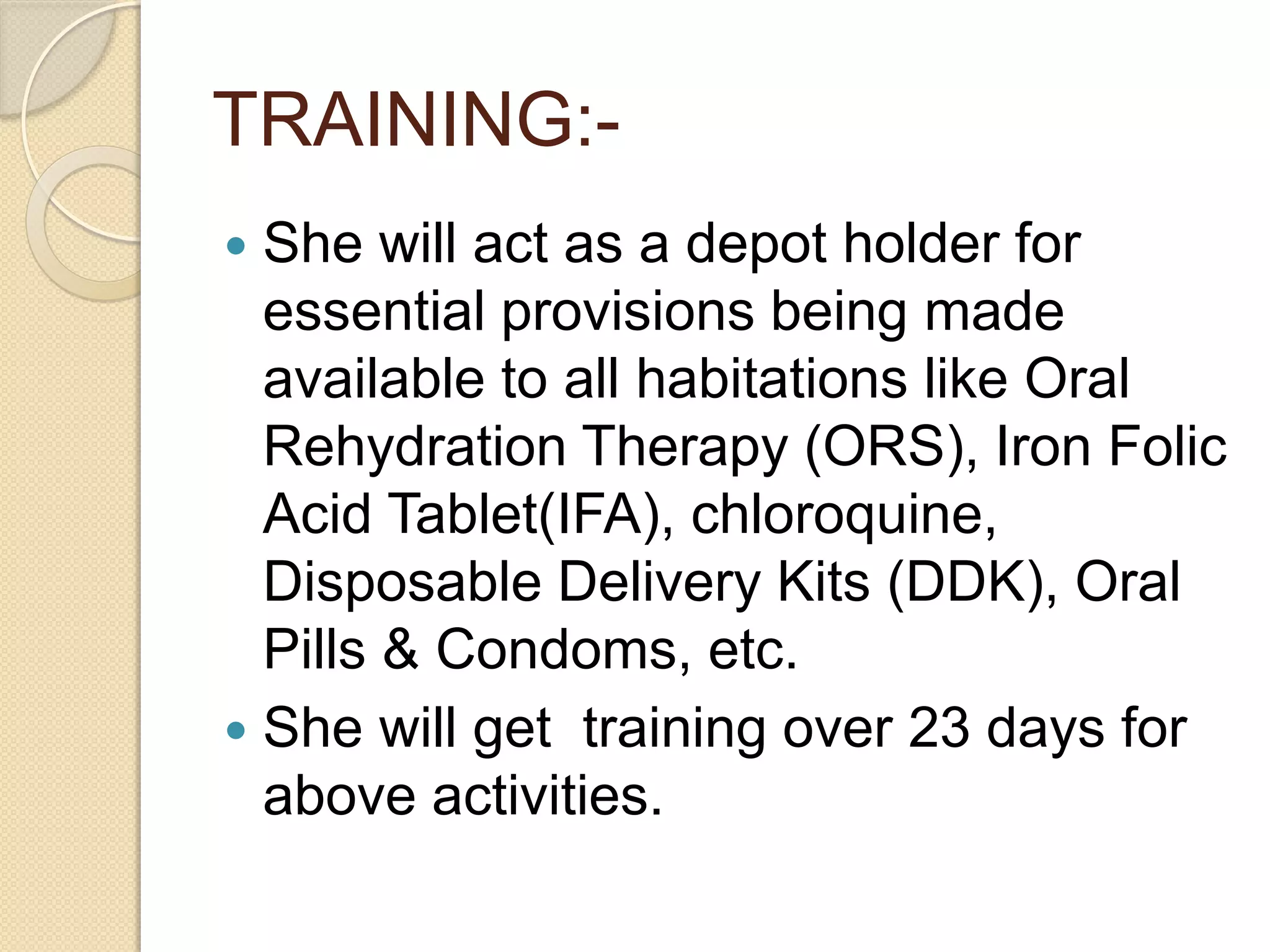 TRAINING:-
 She will act as a depot holder for
essential provisions being made
available to all habitations like Oral
Rehydration Therapy (ORS), Iron Folic
Acid Tablet(IFA), chloroquine,
Disposable Delivery Kits (DDK), Oral
Pills & Condoms, etc.
 She will get training over 23 days for
above activities.
 