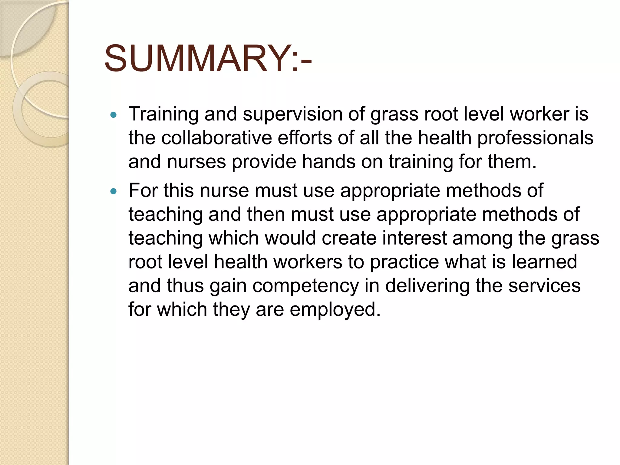 SUMMARY:-
 Training and supervision of grass root level worker is
the collaborative efforts of all the health professionals
and nurses provide hands on training for them.
 For this nurse must use appropriate methods of
teaching and then must use appropriate methods of
teaching which would create interest among the grass
root level health workers to practice what is learned
and thus gain competency in delivering the services
for which they are employed.
 