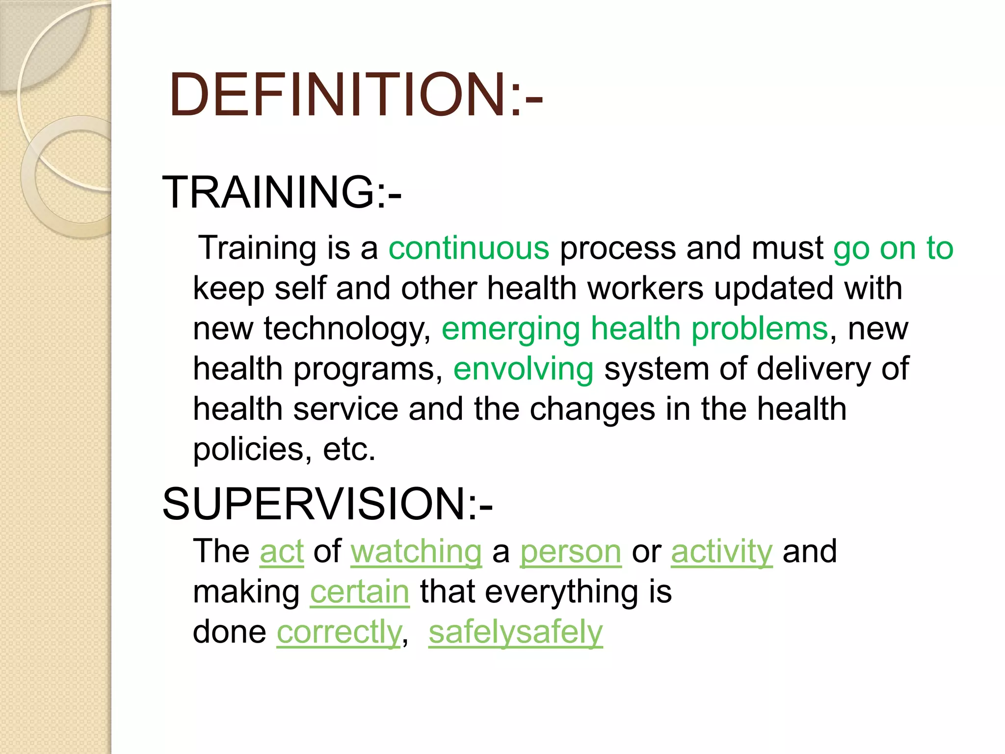 DEFINITION:-
TRAINING:-
Training is a continuous process and must go on to
keep self and other health workers updated with
new technology, emerging health problems, new
health programs, envolving system of delivery of
health service and the changes in the health
policies, etc.
SUPERVISION:-
The act of watching a person or activity and
making certain that everything is
done correctly, safelysafely
 