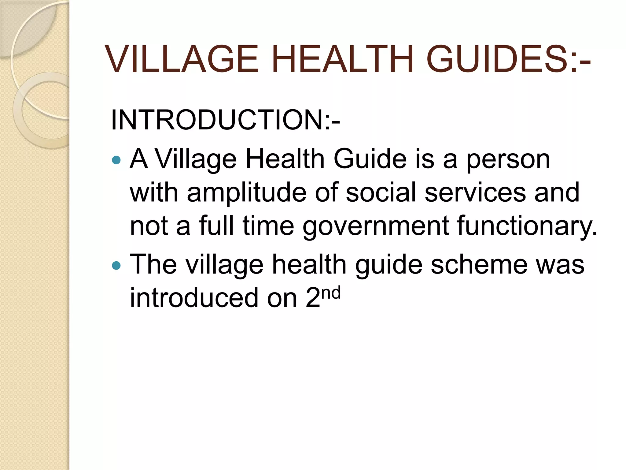 VILLAGE HEALTH GUIDES:-
INTRODUCTION:-
 A Village Health Guide is a person
with amplitude of social services and
not a full time government functionary.
 The village health guide scheme was
introduced on 2nd
 