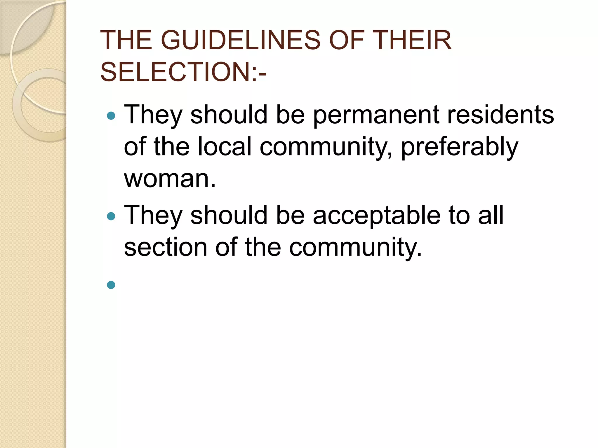 THE GUIDELINES OF THEIR
SELECTION:-
 They should be permanent residents
of the local community, preferably
woman.
 They should be acceptable to all
section of the community.

 