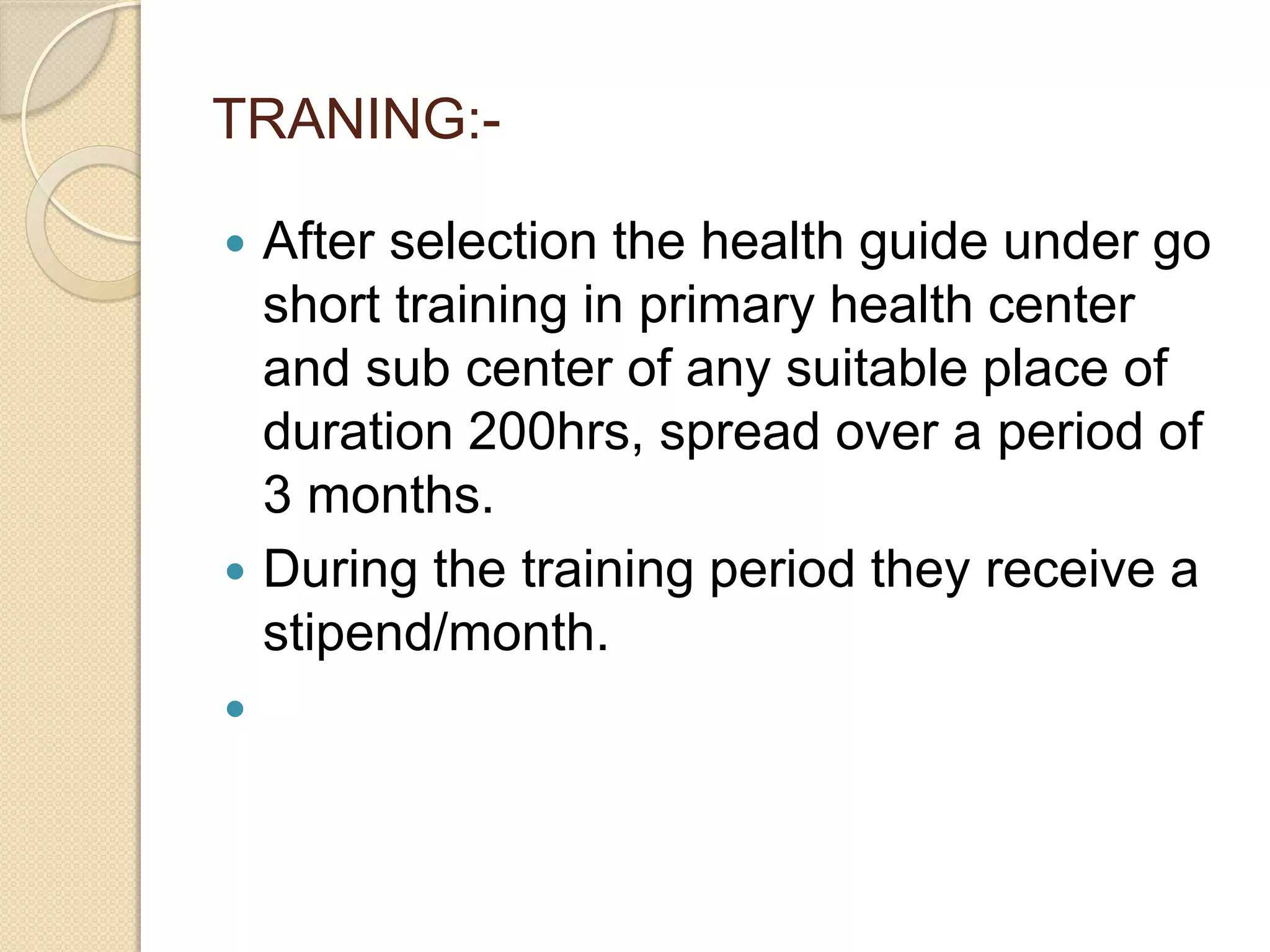 TRANING:-
 After selection the health guide under go
short training in primary health center
and sub center of any suitable place of
duration 200hrs, spread over a period of
3 months.
 During the training period they receive a
stipend/month.

 