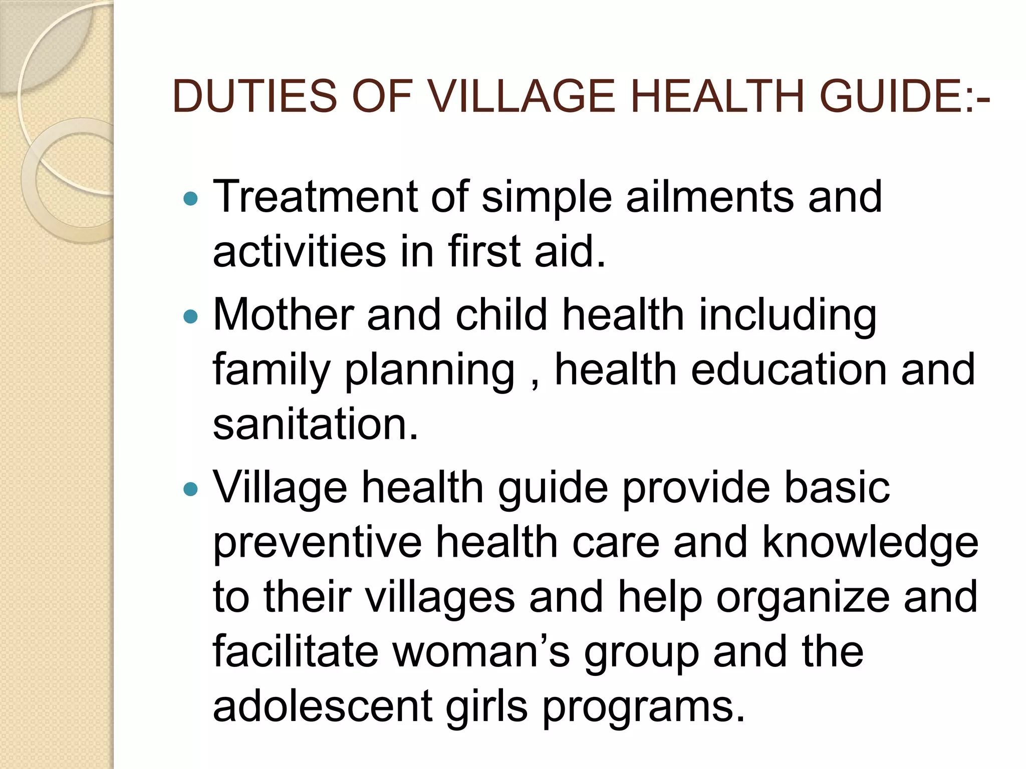 DUTIES OF VILLAGE HEALTH GUIDE:-
 Treatment of simple ailments and
activities in first aid.
 Mother and child health including
family planning , health education and
sanitation.
 Village health guide provide basic
preventive health care and knowledge
to their villages and help organize and
facilitate woman’s group and the
adolescent girls programs.
 