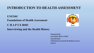 INTRODUCTION TO HEALTH ASSESSMENT
UNIT#01
Foundations of Health Assessment
C H A P T E R#03
Interviewing and the Health History
Prepared By:
Afza Malik (BScN ,CCRN)
Coordinator,
CON National Hospital & Medical Centre,
Lahore.
 