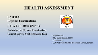 HEALTH ASSESSMENT
UNIT#02
Regional Examinations
C H A P T E R#04 (Part 1)
Beginning the Physical Examination:
General Survey, Vital Signs, and Pain
Prepared By:
Afza Malik (BScN ,CCRN)
Coordinator,
CON National Hospital & Medical Centre, Lahore.
 