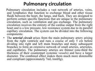 Pulmonary circulation
Pulmonary circulation includes a vast network of arteries, veins,
and lymphatics that function to exchange blood and other tissue
fluids between the heart, the lungs, and back. They are designed to
perform certain specific functions that are unique to the pulmonary
circulation, such as ventilation and gas exchange. The pulmonary
circulation receives the entirety of the cardiac output from the right
heart and is a low pressure, low resistance system due to its parallel
capillary circulation. The system can be divided into the following
components:
• The arterial circuit arises from the main pulmonary artery arising
from the right ventricle and runs a course of only 5 cm before
dividing into right and left main branches and many subsequent
branches to form an extensive network of small arteries, arterioles,
and capillaries. The pulmonary arteries are thinner (one-third the
thickness of their counterpart systemic vessels) and have a larger
diameter. The combined effect makes them much more distensible
and compliant (approximately 7mL/mmHg).
 