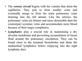 • The venous circuit begins with the venules that drain the
capillaries. They join to form smaller veins and
eventually merge to form the main pulmonary veins
draining into the left atrium. Like the arteries, the
pulmonary veins are thinner and more distensible than the
counterpart systemic veins and accommodate more blood
because of their larger compliance.
• Lymphatics play a crucial role in maintaining a dry
alveolar membrane and preventing accumulation of tissue
fluid around the pulmonary circulation. They can be
found close to the terminal bronchioles and drain the
mediastinal lymphatics before emptying into the right
lymphatic duct.
 
