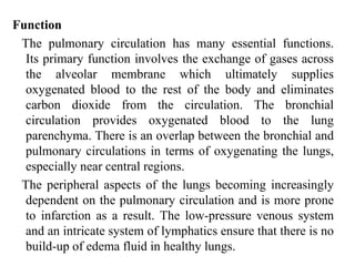 Function
The pulmonary circulation has many essential functions.
Its primary function involves the exchange of gases across
the alveolar membrane which ultimately supplies
oxygenated blood to the rest of the body and eliminates
carbon dioxide from the circulation. The bronchial
circulation provides oxygenated blood to the lung
parenchyma. There is an overlap between the bronchial and
pulmonary circulations in terms of oxygenating the lungs,
especially near central regions.
The peripheral aspects of the lungs becoming increasingly
dependent on the pulmonary circulation and is more prone
to infarction as a result. The low-pressure venous system
and an intricate system of lymphatics ensure that there is no
build-up of edema fluid in healthy lungs.
 