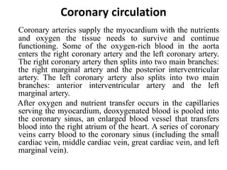 Coronary circulation
Coronary arteries supply the myocardium with the nutrients
and oxygen the tissue needs to survive and continue
functioning. Some of the oxygen-rich blood in the aorta
enters the right coronary artery and the left coronary artery.
The right coronary artery then splits into two main branches:
the right marginal artery and the posterior interventricular
artery. The left coronary artery also splits into two main
branches: anterior interventricular artery and the left
marginal artery.
After oxygen and nutrient transfer occurs in the capillaries
serving the myocardium, deoxygenated blood is pooled into
the coronary sinus, an enlarged blood vessel that transfers
blood into the right atrium of the heart. A series of coronary
veins carry blood to the coronary sinus (including the small
cardiac vein, middle cardiac vein, great cardiac vein, and left
marginal vein).
 