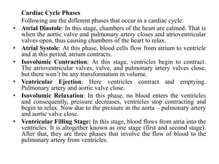 Cardiac Cycle Phases
Following are the different phases that occur in a cardiac cycle:
• Atrial Diastole: In this stage, chambers of the heart are calmed. That is
when the aortic valve and pulmonary artery closes and atrioventricular
valves open, thus causing chambers of the heart to relax.
• Atrial Systole: At this phase, blood cells flow from atrium to ventricle
and at this period, atrium contracts.
• Isovolumic Contraction: At this stage, ventricles begin to contract.
The atrioventricular valves, valve, and pulmonary artery valves close,
but there won’t be any transformation in volume.
• Ventricular Ejection: Here ventricles contract and emptying.
Pulmonary artery and aortic valve close.
• Isovolumic Relaxation: In this phase, no blood enters the ventricles
and consequently, pressure decreases, ventricles stop contracting and
begin to relax. Now due to the pressure in the aorta – pulmonary artery
and aortic valve close.
• Ventricular Filling Stage: In this stage, blood flows from atria into the
ventricles. It is altogether known as one stage (first and second stage).
After that, they are three phases that involve the flow of blood to the
pulmonary artery from ventricles.
 