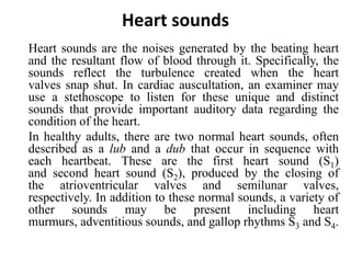 Heart sounds
Heart sounds are the noises generated by the beating heart
and the resultant flow of blood through it. Specifically, the
sounds reflect the turbulence created when the heart
valves snap shut. In cardiac auscultation, an examiner may
use a stethoscope to listen for these unique and distinct
sounds that provide important auditory data regarding the
condition of the heart.
In healthy adults, there are two normal heart sounds, often
described as a lub and a dub that occur in sequence with
each heartbeat. These are the first heart sound (S1)
and second heart sound (S2), produced by the closing of
the atrioventricular valves and semilunar valves,
respectively. In addition to these normal sounds, a variety of
other sounds may be present including heart
murmurs, adventitious sounds, and gallop rhythms S3 and S4.
 