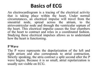 Basics of ECG
An electrocardiogram is a tracing of the electrical activity
that is taking place within the heart. Under normal
circumstances, an electrical impulse will travel from the
sinoatrial node, spread across the atrium, to the
atrioventricular node and through the ventricular septum of
the heart. This electrical impulse causes the four chambers
of the heart to contract and relax in a coordinated fashion.
Studying these electrical impulses allows us to understand
how the heart is functioning.
P Wave
The P wave represents the depolarization of the left and
right atrium and also corresponds to atrial contraction.
Strictly speaking, the atria contract a split second after the P
wave begins. Because it is so small, atrial repolarization is
usually not visible on ECG.
 