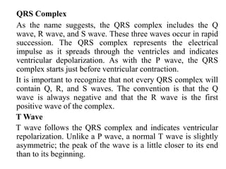 QRS Complex
As the name suggests, the QRS complex includes the Q
wave, R wave, and S wave. These three waves occur in rapid
succession. The QRS complex represents the electrical
impulse as it spreads through the ventricles and indicates
ventricular depolarization. As with the P wave, the QRS
complex starts just before ventricular contraction.
It is important to recognize that not every QRS complex will
contain Q, R, and S waves. The convention is that the Q
wave is always negative and that the R wave is the first
positive wave of the complex.
T Wave
T wave follows the QRS complex and indicates ventricular
repolarization. Unlike a P wave, a normal T wave is slightly
asymmetric; the peak of the wave is a little closer to its end
than to its beginning.
 