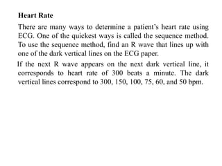 Heart Rate
There are many ways to determine a patient’s heart rate using
ECG. One of the quickest ways is called the sequence method.
To use the sequence method, find an R wave that lines up with
one of the dark vertical lines on the ECG paper.
If the next R wave appears on the next dark vertical line, it
corresponds to heart rate of 300 beats a minute. The dark
vertical lines correspond to 300, 150, 100, 75, 60, and 50 bpm.
 