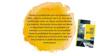 Desde su publicación por vez primera en
1961, ¿Qué es la historia? de E. H. Carr, se ha
confirmado como un clásico de introducción
a la materia. Abrazando temas que van desde
la objetividad histórica, la sociedad y el
individuo y la naturaleza de la causalidad
hasta la posibilidad de progreso, Carr nos
ofrece un ingenioso e incisivo texto que aún
hoy conserva el poder de provocar la
controversia.
 
