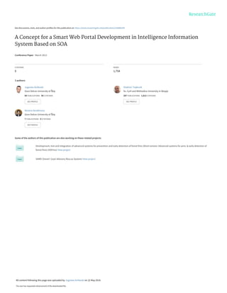 See discussions, stats, and author profiles for this publication at: https://www.researchgate.net/publication/236886399
A Concept for a Smart Web Portal Development in Intelligence Information
System Based on SOA
Conference Paper · March 2013
CITATIONS
0
READS
1,754
3 authors:
Some of the authors of this publication are also working on these related projects:
Development, test and integration of advanced systems for prevention and early detection of forest fires (Short version: Advanced systems for prev. & early detection of
forest fires) (ASPires) View project
SIARS (Smart I (eye) Advisory Rescue System) View project
Jugoslav Achkoski
Goce Delcev University of Štip
68 PUBLICATIONS 66 CITATIONS
SEE PROFILE
Vladimir Trajkovik
Ss. Cyril and Methodius University in Skopje
287 PUBLICATIONS 1,813 CITATIONS
SEE PROFILE
Nevena Serafimova
Goce Delcev University of Štip
7 PUBLICATIONS 0 CITATIONS
SEE PROFILE
All content following this page was uploaded by Jugoslav Achkoski on 22 May 2014.
The user has requested enhancement of the downloaded file.
 