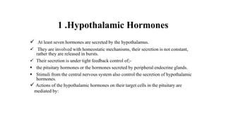 1 .Hypothalamic Hormones
 At least seven hormones are secreted by the hypothalamus.
 They are involved with homeostatic mechanisms, their secretion is not constant,
rather they are released in bursts.
 Their secretion is under tight feedback control of;-
 the pituitary hormones or the hormones secreted by peripheral endocrine glands.
 Stimuli from the central nervous system also control the secretion of hypothalamic
hormones.
 Actions of the hypothalamic hormones on their target cells in the pituitary are
mediated by:
 