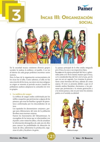 3
Historia del Perú 1.° Año – IV Bimestre
121
Incas III: Organización
social
En la sociedad incaica existieron diversos grupos
sociales: la realeza, la nobleza y el pueblo. A su vez
al interior de cada grupo podemos encontrar varios
sectores.
Pero, la base de la organización socioeconómica de
los incas fue el aillu. Como sabemos, el aillu no fue
una creación de los incas, sus raíces son muy antiguas;
su origen se remonta al periodo arcaico cuando los
pobladores andinos adoptaron la costumbre de vivir
en grupos.
1. La nobleza de sangre
La nobleza de sangre estaba conformada por los
nobles cusqueños que pertenecían a alguna de las
panacas, que eran las familias o grupos de paren-
tesco conformadas por los descendientes de un
inca.
Los españoles les denominaron «orejones», por-
que para diferenciarse del resto de la población
llevaban unas enormes orejeras.
Fueron los funcionarios del Tahuantinsuyo. Se
encargaban de las tareas que se relacionaban con
el poder, como visitar los aillus, a fin de actualizar
la información demográfica de cada uno de ellos
para conocer las posibilidades de obtención de
mano de obra, administrar la producción, orga-
nizar el culto y fiscalizar a la gente.
La panaca principal de la élite estaba integrada
por el Inca, la coya y sus respectivos hijos.
La coya era la esposa principal del Inca y gober-
naba junto a él. De la misma manera que el inca,
se le consideraba hija del Sol y de la Luna, por lo
que era un ser sagrado. Los cronistas la presen-
taron como hermana del Inca, además de como
esposa. El error se presenta debido a que en el
mundo andino llamaban «hermanos» a las per-
sonas que pertenecían a la misma generación y
a la misma panaca, más no por tener los mismos
padres en el sentido occidental.
Nobleza de sangre
 