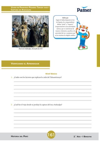 Viajes de francisco Pizarro: tercer Viaje y
caPtura de atahualPa
historia del PerÚ 2.° año – i Bimestre
161
Verificando el aPrendizaje
Nivel Básico
1. ¿Cuáles son los factores que explican la caída del Tahuantinsuyo?
____________________________________________________________________________________
____________________________________________________________________________________
____________________________________________________________________________________
____________________________________________________________________________________
____________________________________________________________________________________
____________________________________________________________________________________
2. ¿Cuál fue el viaje donde se produjo la captura del inca Atahualpa?
____________________________________________________________________________________
____________________________________________________________________________________
____________________________________________________________________________________
____________________________________________________________________________________
____________________________________________________________________________________
____________________________________________________________________________________
Muerte de Atahualpa, 26 de julio de 1533
Sabías que
Según lo había dispuesto al rey
de España, los conquistadores
debían “pedir” o “requerir”
(requerimiento) a las autoridades
nativas, que se sometieran de
manera voluntaria y pacífica a la
autoridad del rey y aceptaran que
se les enseñara la religión católica.
(requerimiento) a las autoridades
autoridad del rey y aceptaran que
se les enseñara la religión católica.
Sociales.indb 161 29/01/2021 11:57:03 p.m.
 