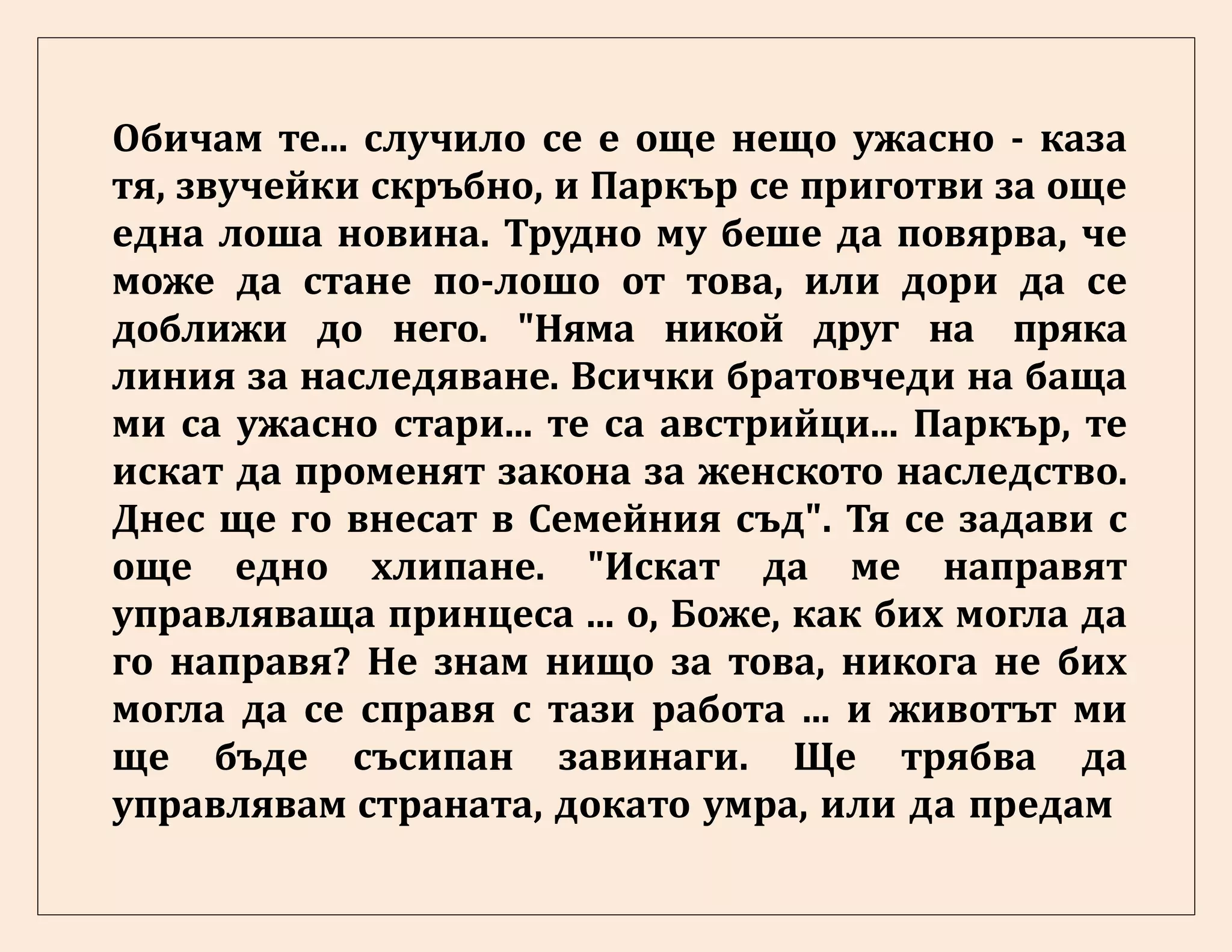 Обичам те... случило се е още нещо ужасно - каза
тя, звучейки скръбно, и Паркър се приготви за още
една лоша новина. Трудно му беше да повярва, че
може да стане по-лошо от това, или дори да се
доближи до него. "Няма никой друг на пряка
линия за наследяване. Всички братовчеди на баща
ми са ужасно стари... те са австрийци... Паркър, те
искат да променят закона за женското наследство.
Днес ще го внесат в Семейния съд". Тя се задави с
още едно хлипане. "Искат да ме направят
управляваща принцеса ... о, Боже, как бих могла да
го направя? Не знам нищо за това, никога не бих
могла да се справя с тази работа ... и животът ми
ще бъде съсипан завинаги. Ще трябва да
управлявам страната, докато умра, или да предам
 
