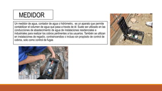 MEDIDOR
Un medidor de agua, contador de agua o hidrómetro, es un aparato que permite
contabilizar el volumen de agua que pasa a través de él. Suele ser utilizado en las
conducciones de abastecimiento de agua de instalaciones residenciales e
industriales para realizar los cobros pertinentes a los usuarios. También se utilizan
en instalaciones de regadío, contraincendios o incluso sin propósito de control de
cobros, solo como control de fugas
 