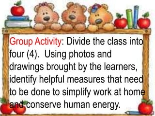 Group Activity: Divide the class into
four (4). Using photos and
drawings brought by the learners,
identify helpful measures that need
to be done to simplify work at home
and conserve human energy.
 