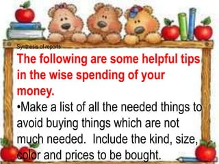 Synthesis of reports:
The following are some helpful tips
in the wise spending of your
money.
•Make a list of all the needed things to
avoid buying things which are not
much needed. Include the kind, size,
color and prices to be bought.
 