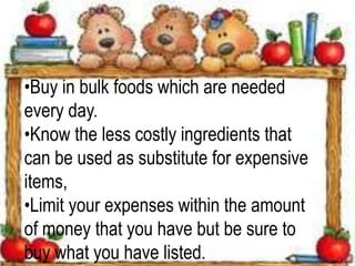 •Buy in bulk foods which are needed
every day.
•Know the less costly ingredients that
can be used as substitute for expensive
items,
•Limit your expenses within the amount
of money that you have but be sure to
buy what you have listed.
 
