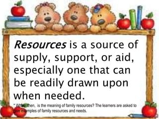 Resources is a source of
supply, support, or aid,
especially one that can
be readily drawn upon
when needed.
* What, then, is the meaning of family resources? The learners are asked to
give examples of family resources and needs.
 
