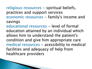 religious resources - spiritual beliefs,
practices and support services
economic resources - family's income and
savings
educational resources - level of formal
education attained by an individual which
allows him to understand the patient's
condition and give him appropriate care
medical resources - acessibility to medical
facilities and adequacy of help from
healthcare providers
 
