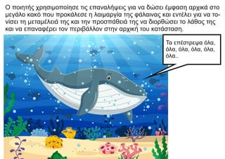 Ο ποιητής χρησιμοποίησε τις επαναλήψεις για να δώσει έμφαση αρχικά στο
μεγάλο κακό που προκάλεσε η λαιμαργία της φάλαινας και εντέλει για να το-
νίσει τη μεταμέλειά της και την προσπάθειά της να διορθώσει το λάθος της
και να επαναφέρει τον περιβάλλον στην αρχική του κατάσταση.
Τα επέστρεψα όλα,
όλα, όλα, όλα, όλα,
όλα..
 