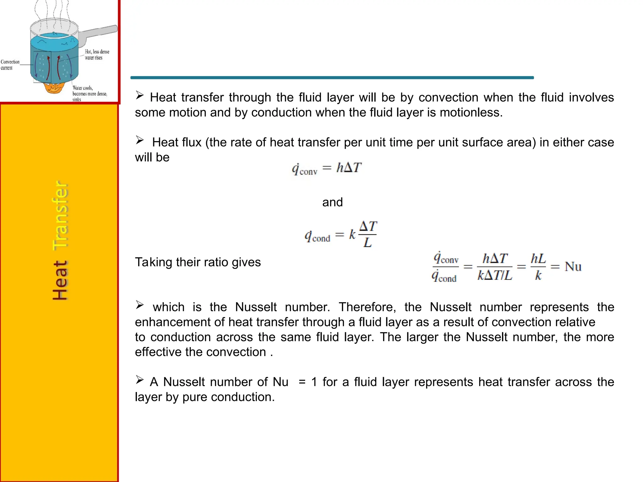  Heat transfer through the fluid layer will be by convection when the fluid involves
some motion and by conduction when the fluid layer is motionless.
 Heat flux (the rate of heat transfer per unit time per unit surface area) in either case
will be
and
Taking their ratio gives
 which is the Nusselt number. Therefore, the Nusselt number represents the
enhancement of heat transfer through a fluid layer as a result of convection relative
to conduction across the same fluid layer. The larger the Nusselt number, the more
effective the convection .
 A Nusselt number of Nu = 1 for a fluid layer represents heat transfer across the
layer by pure conduction.
 