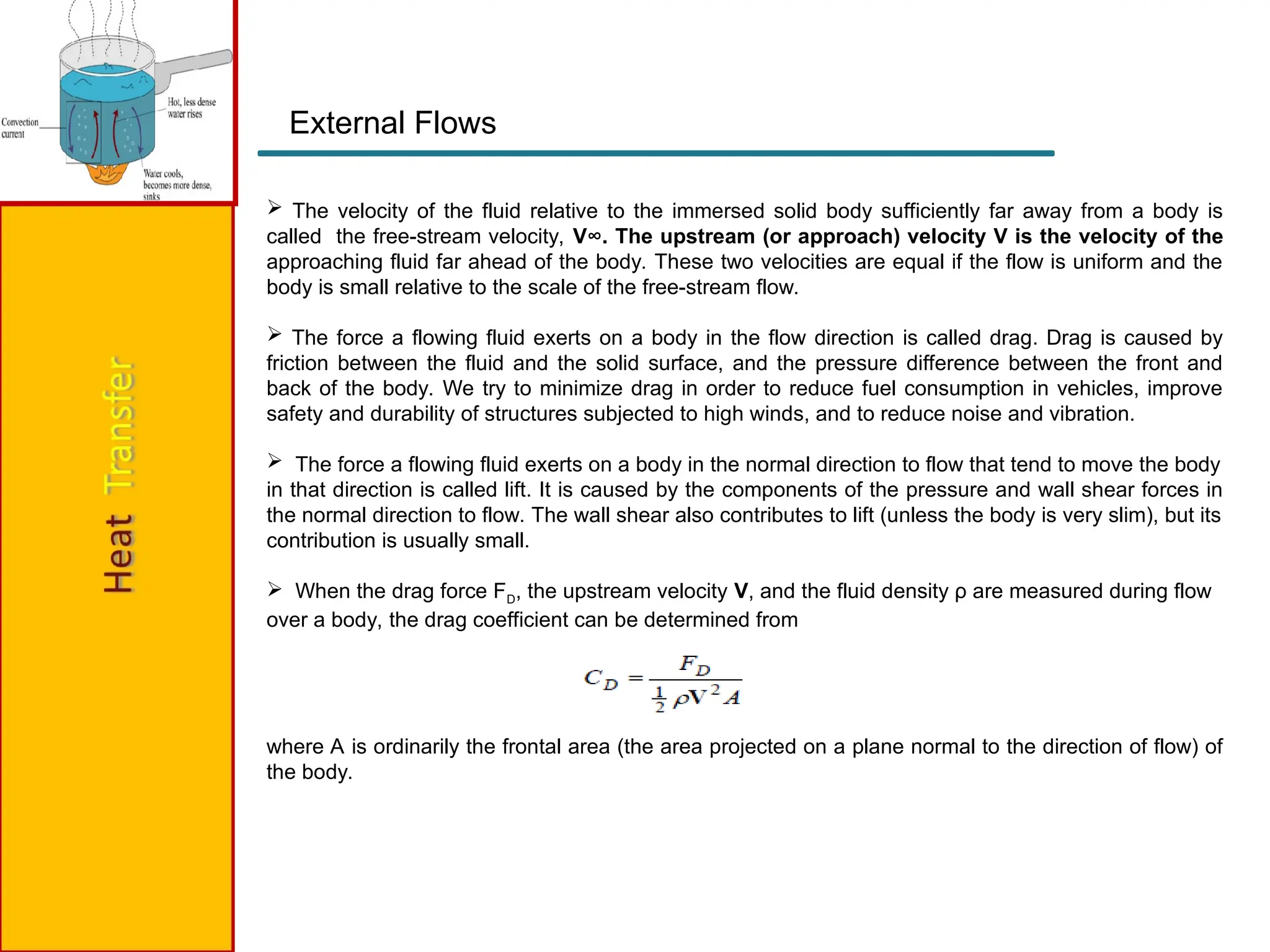 External Flows
 The velocity of the fluid relative to the immersed solid body sufficiently far away from a body is
called the free-stream velocity, V∞. The upstream (or approach) velocity V is the velocity of the
approaching fluid far ahead of the body. These two velocities are equal if the flow is uniform and the
body is small relative to the scale of the free-stream flow.
 The force a flowing fluid exerts on a body in the flow direction is called drag. Drag is caused by
friction between the fluid and the solid surface, and the pressure difference between the front and
back of the body. We try to minimize drag in order to reduce fuel consumption in vehicles, improve
safety and durability of structures subjected to high winds, and to reduce noise and vibration.
 The force a flowing fluid exerts on a body in the normal direction to flow that tend to move the body
in that direction is called lift. It is caused by the components of the pressure and wall shear forces in
the normal direction to flow. The wall shear also contributes to lift (unless the body is very slim), but its
contribution is usually small.
 When the drag force FD, the upstream velocity V, and the fluid density ρ are measured during flow
over a body, the drag coefficient can be determined from
where A is ordinarily the frontal area (the area projected on a plane normal to the direction of flow) of
the body.
 