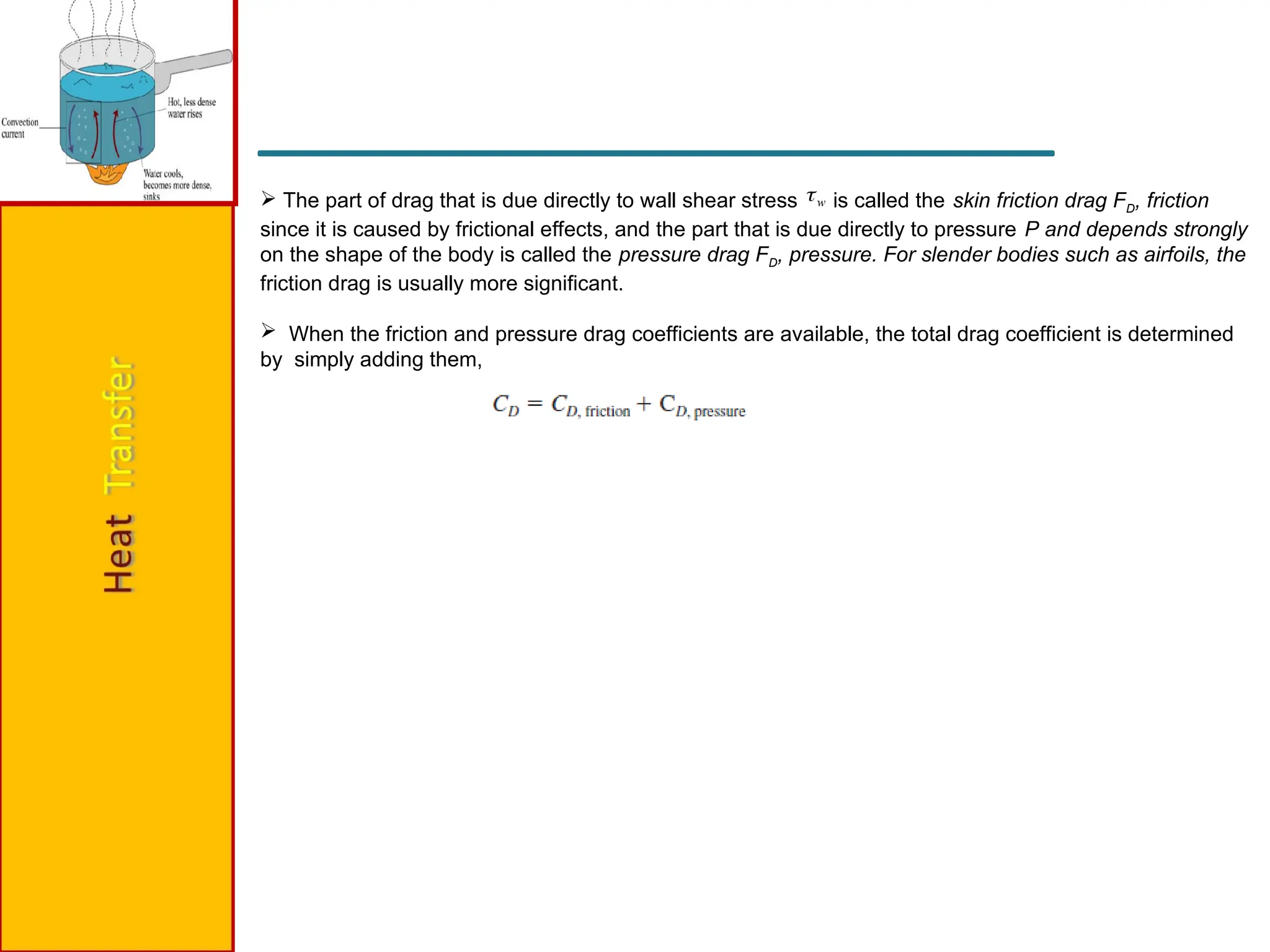  The part of drag that is due directly to wall shear stress is called the skin friction drag FD, friction
since it is caused by frictional effects, and the part that is due directly to pressure P and depends strongly
on the shape of the body is called the pressure drag FD, pressure. For slender bodies such as airfoils, the
friction drag is usually more significant.
 When the friction and pressure drag coefficients are available, the total drag coefficient is determined
by simply adding them,
w

 